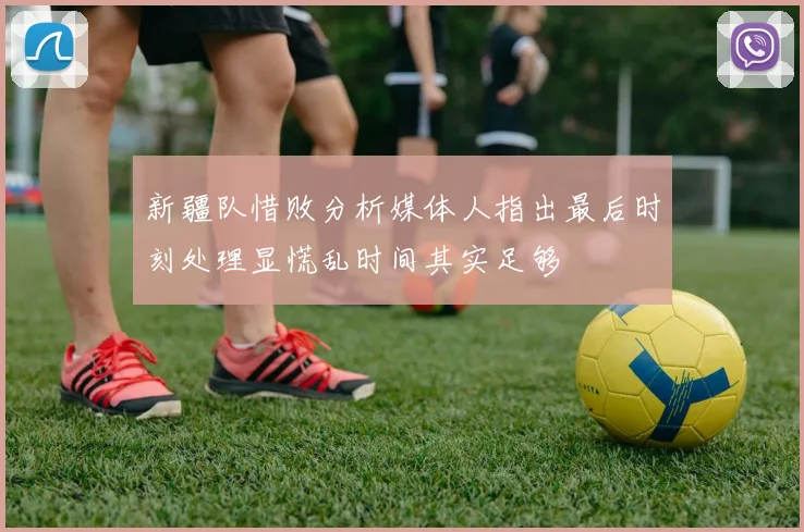 新疆队惜败分析媒体人指出最后时刻处理显慌乱时间其实足够