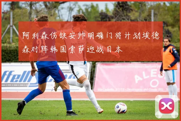 阿利森伤缺安帅明确门将计划埃德森对阵韩国索萨迎战日本