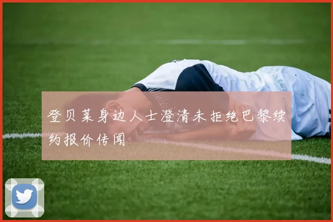 登贝莱身边人士澄清未拒绝巴黎续约报价传闻