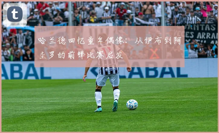 哈兰德回忆童年偶像:从伊布到阿圭罗的前锋比赛启发