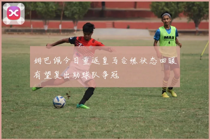 姆巴佩今日重返皇马合练状态回暖有望复出助球队争冠