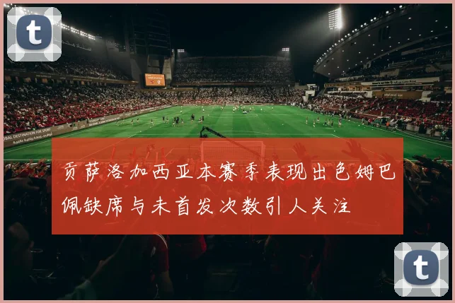贡萨洛加西亚本赛季表现出色姆巴佩缺席与未首发次数引人关注