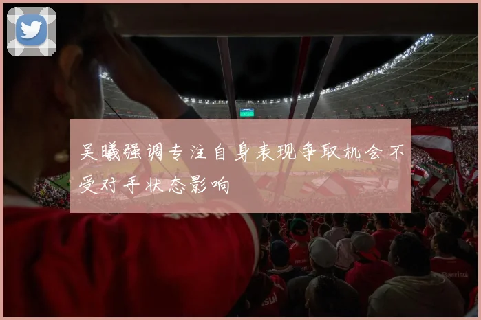 吴曦强调专注自身表现争取机会不受对手状态影响