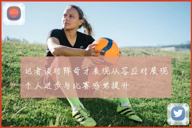 记者谈对阵奇才表现从容应对展现个人进步与比赛感觉提升