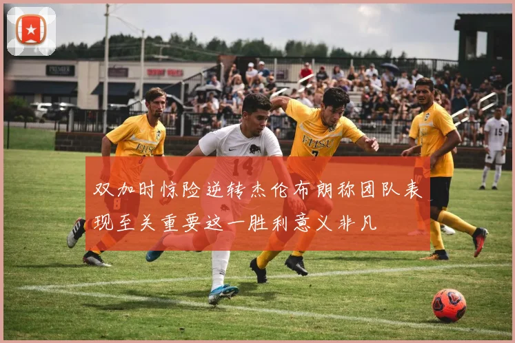 双加时惊险逆转杰伦布朗称团队表现至关重要这一胜利意义非凡