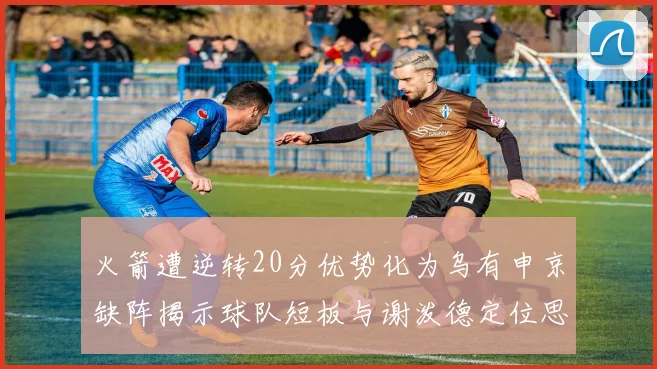 火箭遭逆转20分优势化为乌有申京缺阵揭示球队短板与谢泼德定位思考