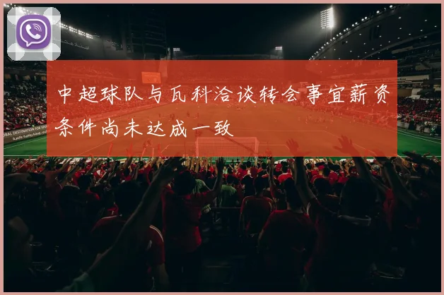 中超球队与瓦科洽谈转会事宜薪资条件尚未达成一致