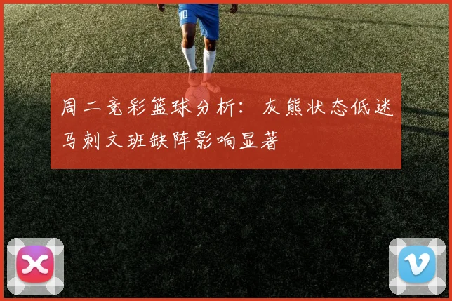 周二竞彩篮球分析：灰熊状态低迷马刺文班缺阵影响显著