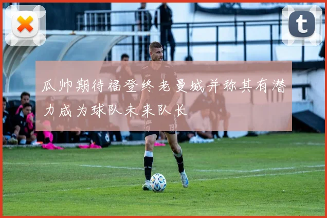瓜帅期待福登终老曼城并称其有潜力成为球队未来队长