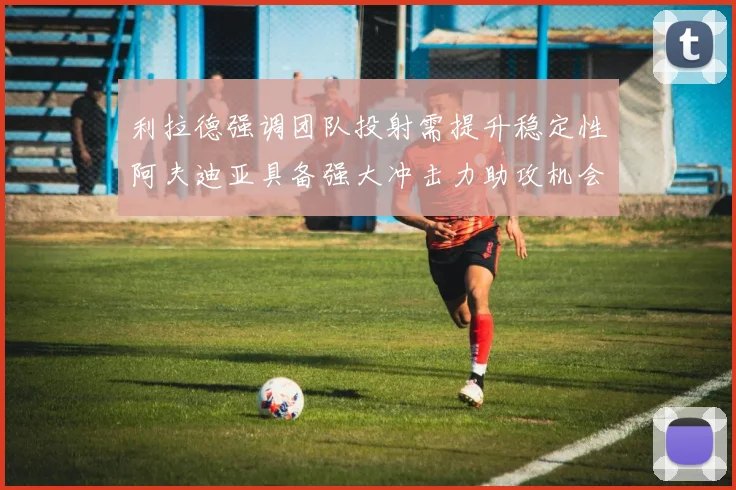 利拉德强调团队投射需提升稳定性阿夫迪亚具备强大冲击力助攻机会