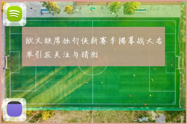 欧文缺席独行侠新赛季揭幕战大名单引发关注与猜测