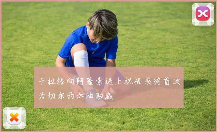 卡拉格向阿隆索送上祝福或将首次为切尔西加油助威